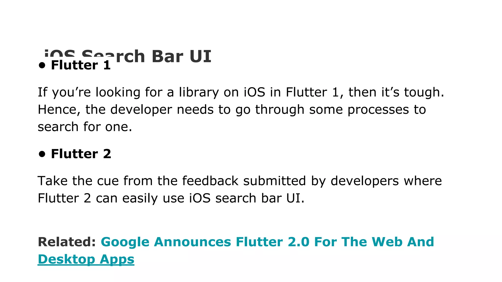 iOS Search Bar UI • Flutter 1 If you’re looking for a library on iOS in Flutter 1, then it’s tough. Hence, the developer needs to go through some processes to search for one. • Flutter 2 Take the cue from the feedback submitted by developers where Flutter 2 can easily use iOS search bar UI. Related: Google Announces Flutter 2.0 For The Web And Desktop Apps 