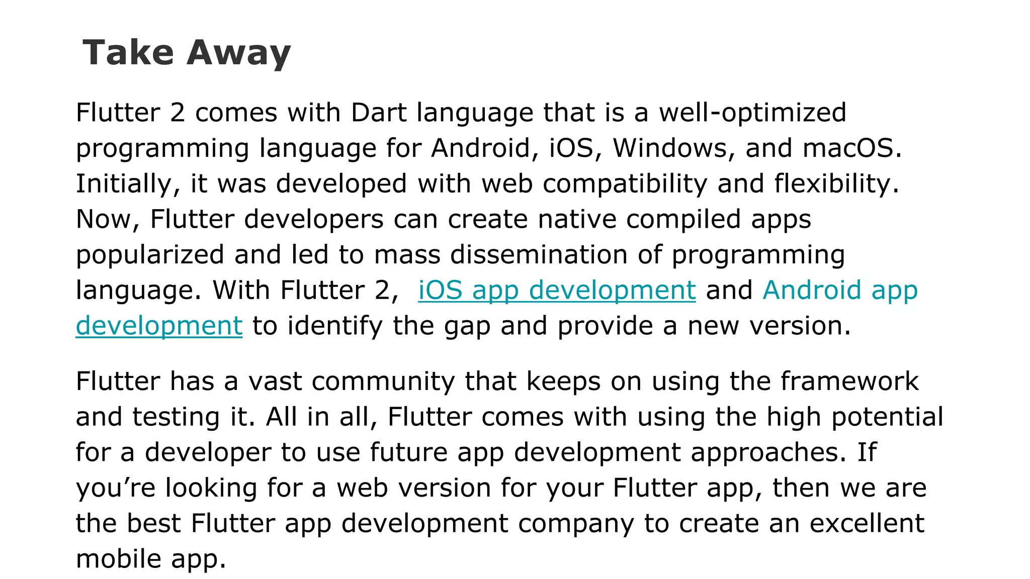 Take Away Flutter 2 comes with Dart language that is a well-optimized programming language for Android, iOS, Windows, and macOS. Initially, it was developed with web compatibility and flexibility. Now, Flutter developers can create native compiled apps popularized and led to mass dissemination of programming language. With Flutter 2, iOS app development and Android app development to identify the gap and provide a new version. Flutter has a vast community that keeps on using the framework and testing it. All in all, Flutter comes with using the high potential for a developer to use future app development approaches. If you’re looking for a web version for your Flutter app, then we are the best Flutter app development company to create an excellent mobile app. 