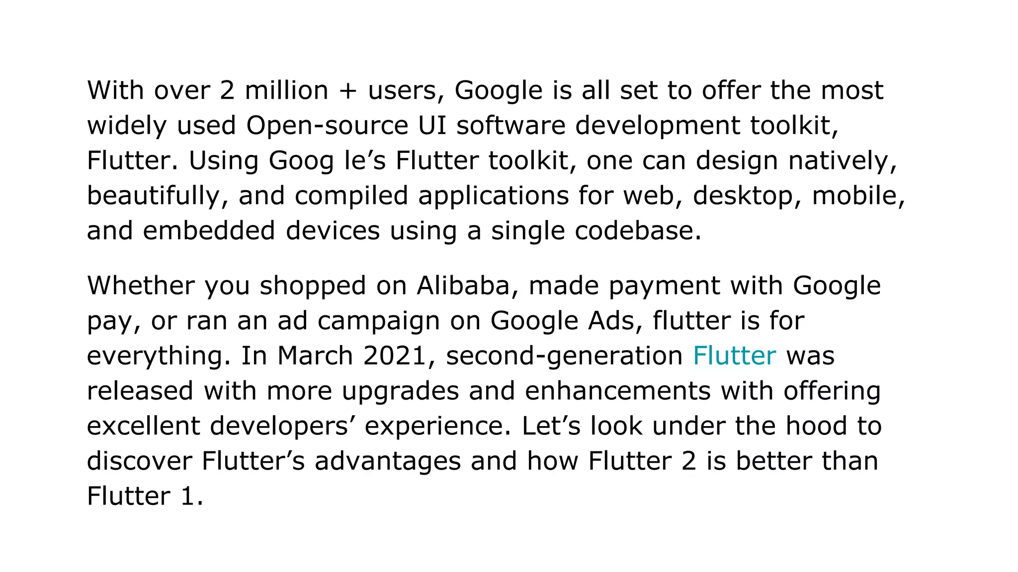 With over 2 million + users, Google is all set to offer the most widely used Open-source UI software development toolkit, Flutter. Using Goog le’s Flutter toolkit, one can design natively, beautifully, and compiled applications for web, desktop, mobile, and embedded devices using a single codebase. Whether you shopped on Alibaba, made payment with Google pay, or ran an ad campaign on Google Ads, flutter is for everything. In March 2021, second-generation Flutter was released with more upgrades and enhancements with offering excellent developers’ experience. Let’s look under the hood to discover Flutter’s advantages and how Flutter 2 is better than Flutter 1. 