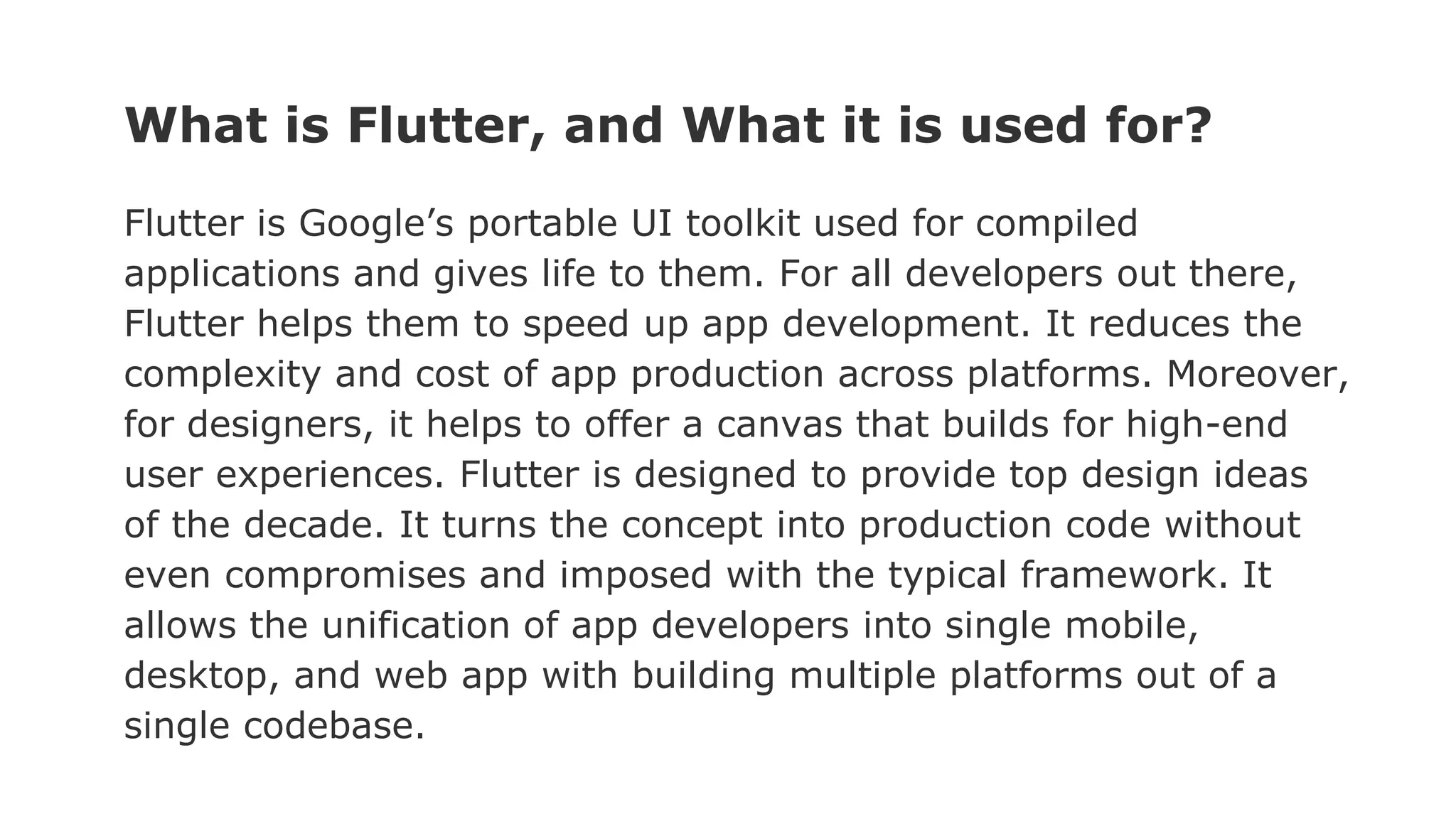 What is Flutter, and What it is used for? Flutter is Google’s portable UI toolkit used for compiled applications and gives life to them. For all developers out there, Flutter helps them to speed up app development. It reduces the complexity and cost of app production across platforms. Moreover, for designers, it helps to offer a canvas that builds for high-end user experiences. Flutter is designed to provide top design ideas of the decade. It turns the concept into production code without even compromises and imposed with the typical framework. It allows the unification of app developers into single mobile, desktop, and web app with building multiple platforms out of a single codebase. 