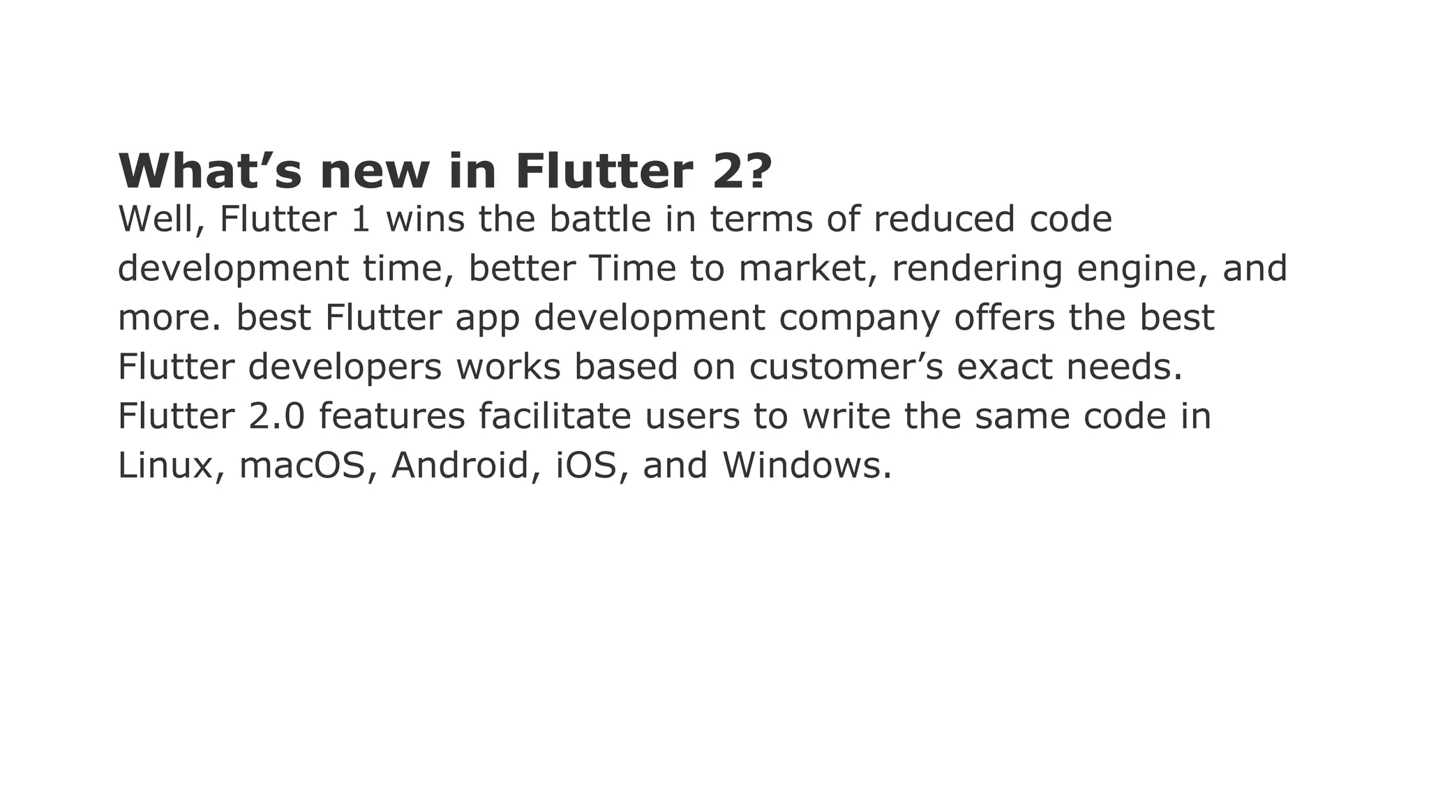 What’s new in Flutter 2? Well, Flutter 1 wins the battle in terms of reduced code development time, better Time to market, rendering engine, and more. best Flutter app development company offers the best Flutter developers works based on customer’s exact needs. Flutter 2.0 features facilitate users to write the same code in Linux, macOS, Android, iOS, and Windows. 