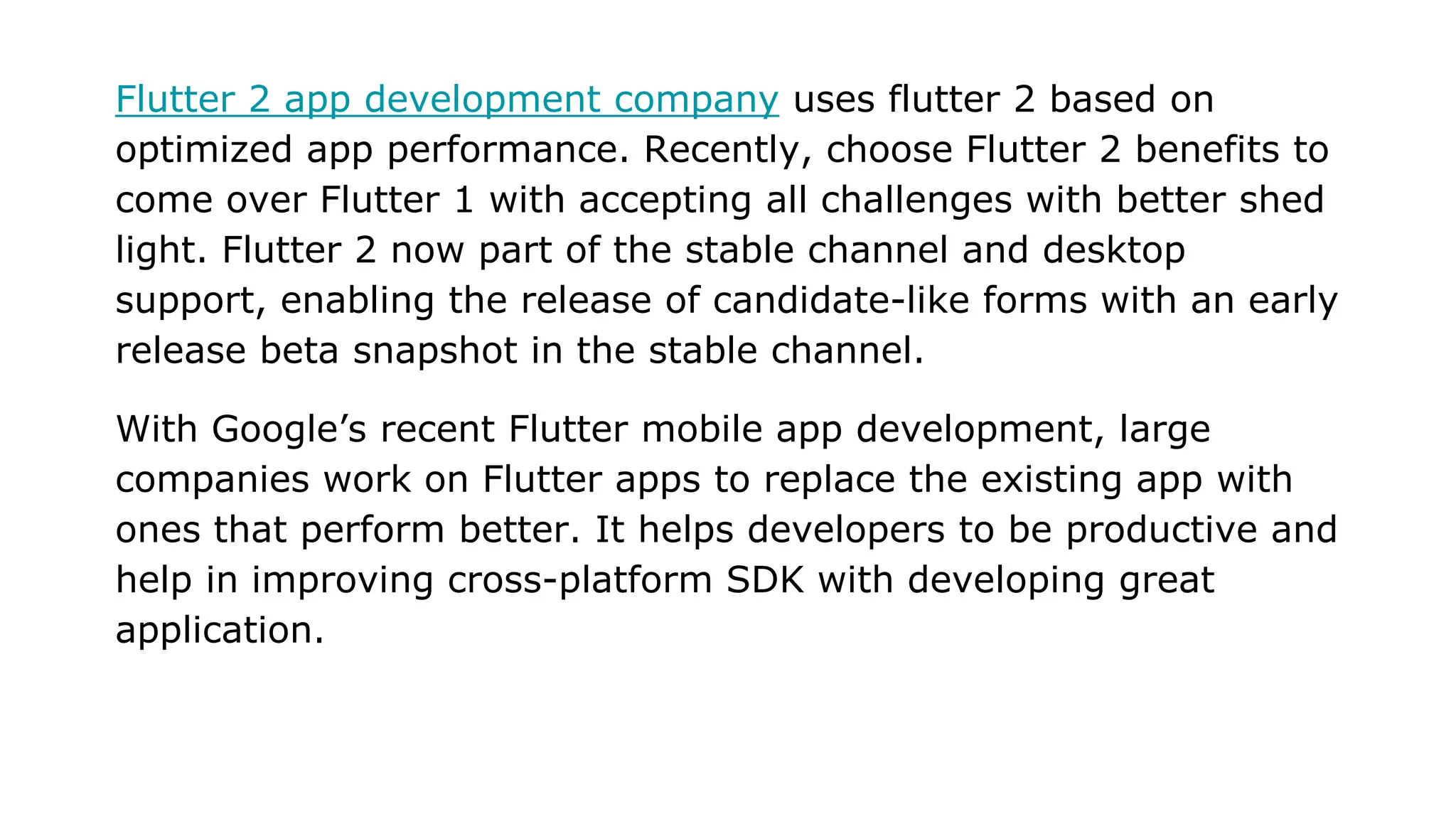 Flutter 2 app development company uses flutter 2 based on optimized app performance. Recently, choose Flutter 2 benefits to come over Flutter 1 with accepting all challenges with better shed light. Flutter 2 now part of the stable channel and desktop support, enabling the release of candidate-like forms with an early release beta snapshot in the stable channel. With Google’s recent Flutter mobile app development, large companies work on Flutter apps to replace the existing app with ones that perform better. It helps developers to be productive and help in improving cross-platform SDK with developing great application. 