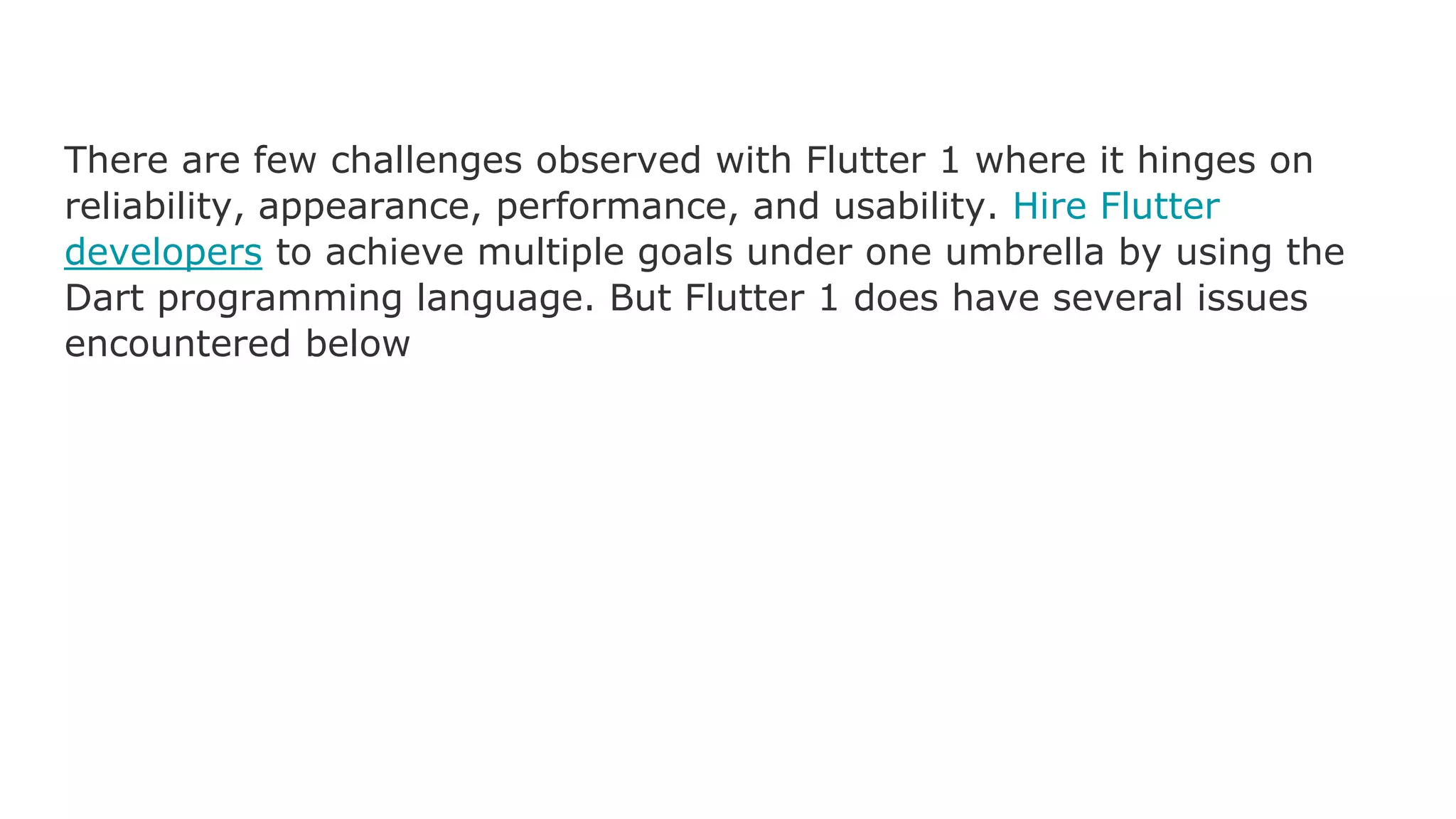 There are few challenges observed with Flutter 1 where it hinges on reliability, appearance, performance, and usability. Hire Flutter developers to achieve multiple goals under one umbrella by using the Dart programming language. But Flutter 1 does have several issues encountered below 