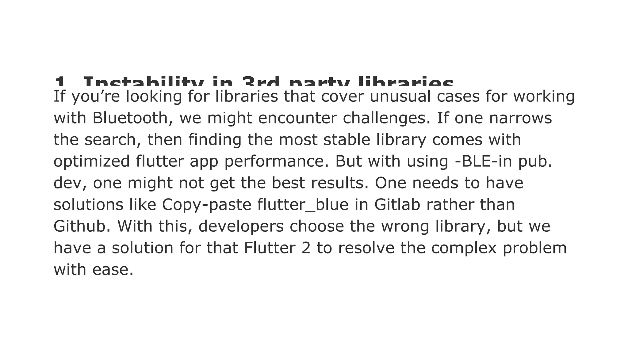 1. Instability in 3rd party libraries If you’re looking for libraries that cover unusual cases for working with Bluetooth, we might encounter challenges. If one narrows the search, then finding the most stable library comes with optimized flutter app performance. But with using -BLE-in pub. dev, one might not get the best results. One needs to have solutions like Copy-paste flutter_blue in Gitlab rather than Github. With this, developers choose the wrong library, but we have a solution for that Flutter 2 to resolve the complex problem with ease. 