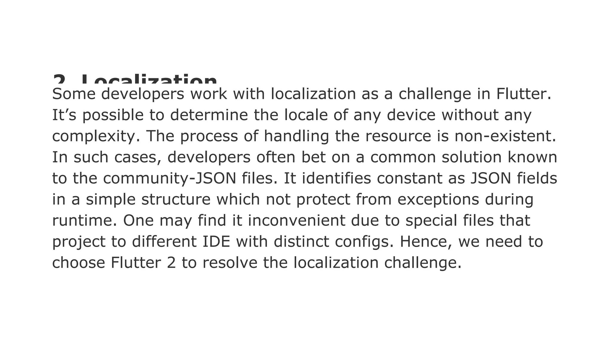 2. Localization Some developers work with localization as a challenge in Flutter. It’s possible to determine the locale of any device without any complexity. The process of handling the resource is non-existent. In such cases, developers often bet on a common solution known to the community-JSON files. It identifies constant as JSON fields in a simple structure which not protect from exceptions during runtime. One may find it inconvenient due to special files that project to different IDE with distinct configs. Hence, we need to choose Flutter 2 to resolve the localization challenge. 