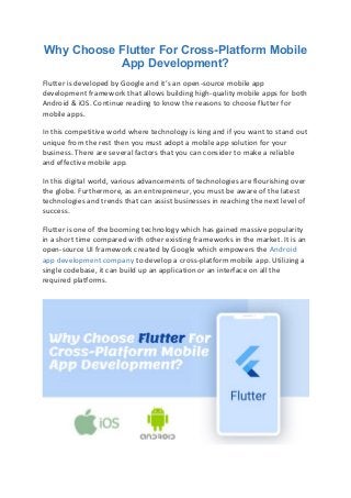 Why Choose Flutter For Cross-Platform Mobile
App Development?
Flutter is developed by Google and it’s an open-source mobile app
development framework that allows building high-quality mobile apps for both
Android & iOS. Continue reading to know the reasons to choose flutter for
mobile apps.
In this competitive world where technology is king and if you want to stand out
unique from the rest then you must adopt a mobile app solution for your
business. There are several factors that you can consider to make a reliable
and effective mobile app.
In this digital world, various advancements of technologies are flourishing over
the globe. Furthermore, as an entrepreneur, you must be aware of the latest
technologies and trends that can assist businesses in reaching the next level of
success.
Flutter is one of the booming technology which has gained massive popularity
in a short time compared with other existing frameworks in the market. It is an
open-source UI framework created by Google which empowers the Android
app development company to develop a cross-platform mobile app. Utilizing a
single codebase, it can build up an application or an interface on all the
required platforms.
 