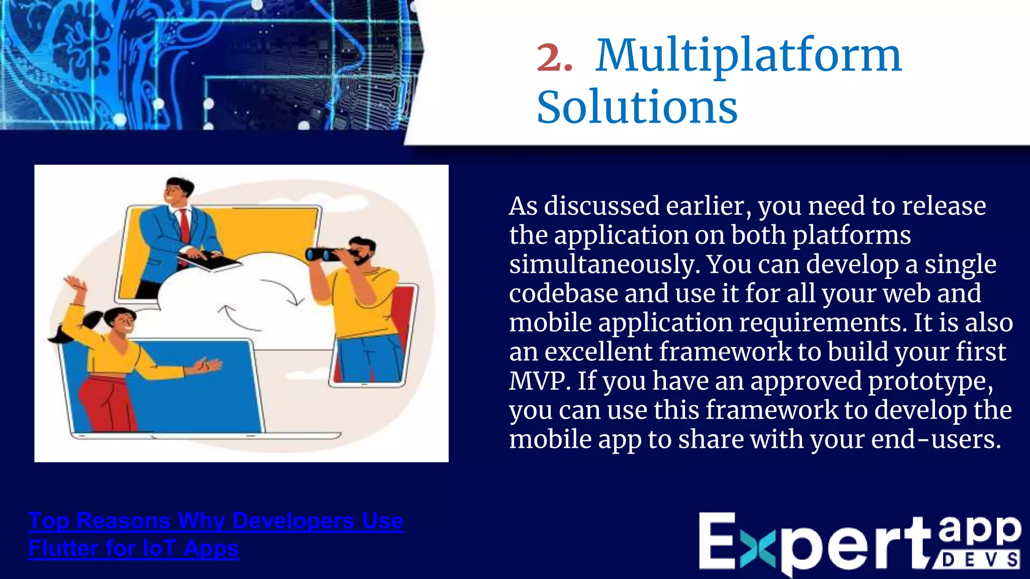 2. Multiplatform
Solutions
As discussed earlier, you need to release
the application on both platforms
simultaneously. You can develop a single
codebase and use it for all your web and
mobile application requirements. It is also
an excellent framework to build your first
MVP. If you have an approved prototype,
you can use this framework to develop the
mobile app to share with your end-users.
Top Reasons Why Developers Use
Flutter for IoT Apps
 