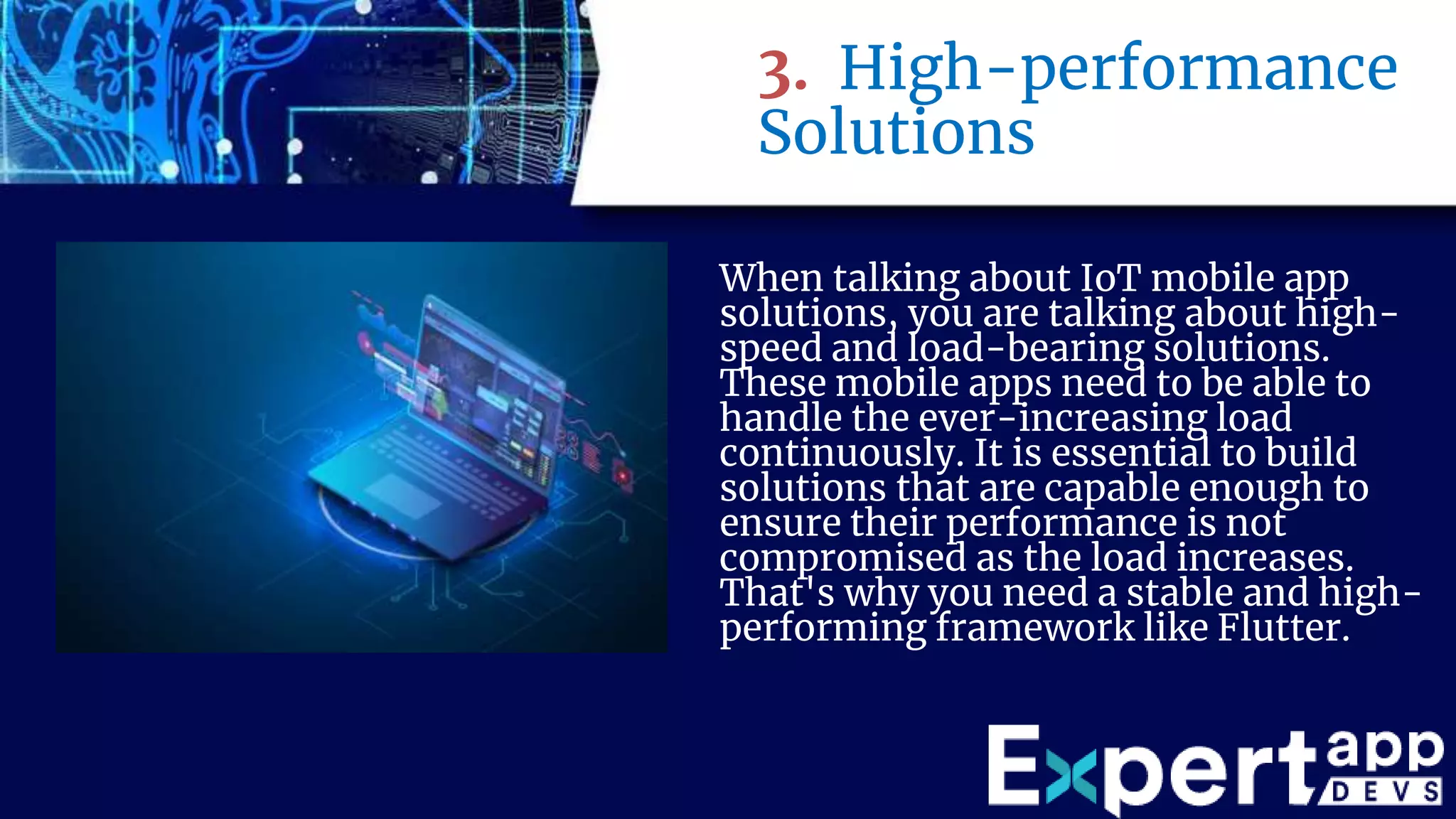 3. High-performance
Solutions
When talking about IoT mobile app
solutions, you are talking about high-
speed and load-bearing solutions.
These mobile apps need to be able to
handle the ever-increasing load
continuously. It is essential to build
solutions that are capable enough to
ensure their performance is not
compromised as the load increases.
That's why you need a stable and high-
performing framework like Flutter.
 