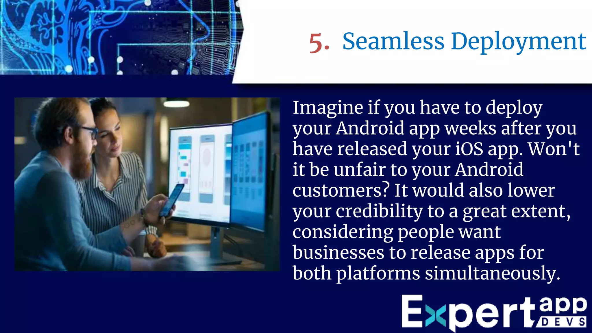 5. Seamless Deployment
Imagine if you have to deploy
your Android app weeks after you
have released your iOS app. Won't
it be unfair to your Android
customers? It would also lower
your credibility to a great extent,
considering people want
businesses to release apps for
both platforms simultaneously.
 