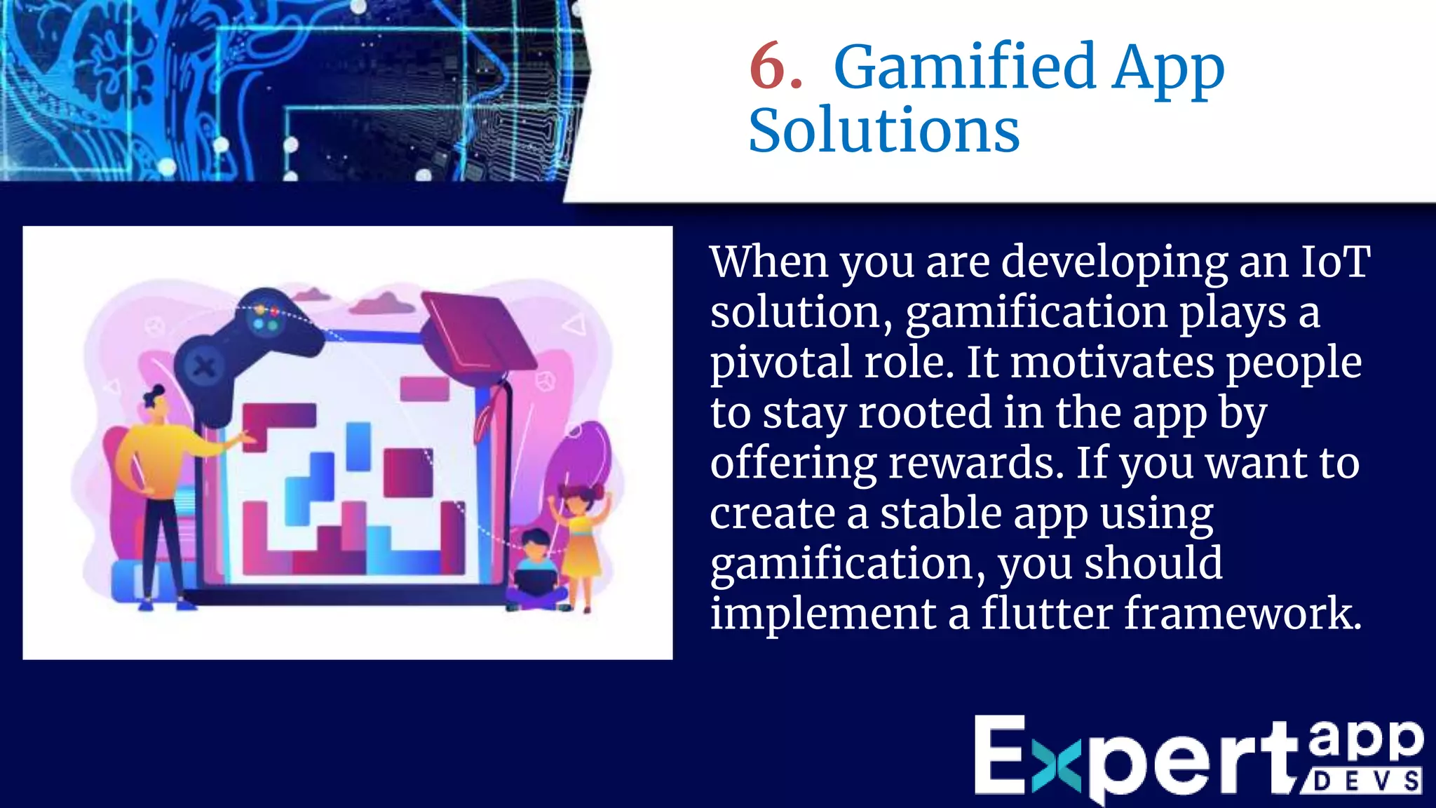 6. Gamified App
Solutions
When you are developing an IoT
solution, gamification plays a
pivotal role. It motivates people
to stay rooted in the app by
offering rewards. If you want to
create a stable app using
gamification, you should
implement a flutter framework.
 