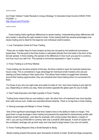 ==== ====

Avi Frister Veteran Trader Reveals A Unique Strategy To Generate Great Income CHECK THIS
PLEASE :-)
http://tinyurl.com/77mc7hs

==== ====



Forex trading holds significant differences to stocks trading. Understanding these differences will
aid a trader in deciding the right market to enter. Forex trading itself has several advantages over
stocks trading and is ideal for the beginner and individual small investors.

1. Low Transaction Costs for Forex Trading.

There are no hidden fees for forex brokers as they are not paid by the traditional commission
based fees. The fee paid to the forex broker is calculated directly from the trade in the form of the
bid ask spread. In forex trading, the spread is the difference in how much you pay for a currency
and how much you sell it for. This spread is commonly expressed in "pips" or points.

2. Forex Trading is a 24 Hour Market.

Forex trading can be done anytime of the day, the forex market is open for business twenty-four
hours a day. This is considered a huge advantage for individual small investors who are just
starting out forex trading in their spare time. This allows forex traders to juggle their schedule
around their trading opportunities; they can schedule their forex trading when it is convenient for
them.

For those of you who are night owls and prefer to trade at 1am, then forex trading is just right for
you. Depending on where you stay, there are banks opposite the globe open for you to trade.

3. Fast Trade Execution and High Liquidity in Forex Trading

Trading forex means that you are trading in cash. No other form of investment has more liquidity
than cash and as such, trades are executed almost instantly. There is no lag time in forex trading.

4. Having Leverage and Margin in Forex Trading

One of the significant advantages that forex traders have is the ability to trade on margin. This
gives them a huge leverage in their trading and presents the potential for extraordinary profits with
relative small investments. Let's take for example; with a forex broker that allows a margin of
100:1, you can buy $100,000 in currency with only a small $1,000 deposit. A word of caution for
the uninitiated, leverage can go both ways and may lead to large losses if you are not careful.

5. Forex Trading Requires Only a Small Sample to Study.

Stocks trading present thousands upon thousands of stocks to trade. Small and large companies,
 