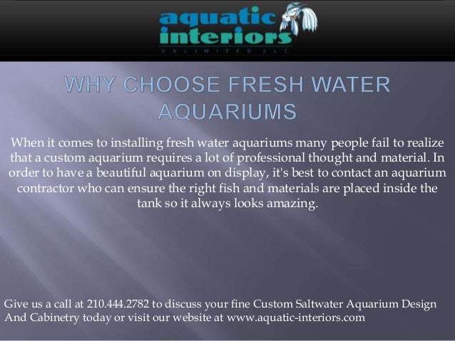 When it comes to installing fresh water aquariums many people fail to realize
that a custom aquarium requires a lot of professional thought and material. In
order to have a beautiful aquarium on display, it's best to contact an aquarium
contractor who can ensure the right fish and materials are placed inside the
tank so it always looks amazing.
Give us a call at 210.444.2782 to discuss your fine Custom Saltwater Aquarium Design
And Cabinetry today or visit our website at www.aquatic-interiors.com
 