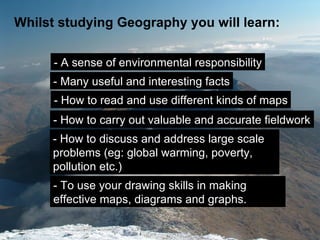 Whilst studying Geography you will learn:

      - A sense of environmental responsibility
      - Many useful and interesting facts
      - How to read and use different kinds of maps
      - How to carry out valuable and accurate fieldwork
      - How to discuss and address large scale
      problems (eg: global warming, poverty,
      pollution etc.)
      - To use your drawing skills in making
      effective maps, diagrams and graphs.
 