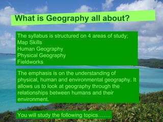 What is Geography all about?

The syllabus is structured on 4 areas of study;
Map Skills
Human Geography
Physical Geography
Fieldworks

The emphasis is on the understanding of
physical, human and environmental geography. It
allows us to look at geography through the
relationships between humans and their
environment.

You will study the following topics…….
 