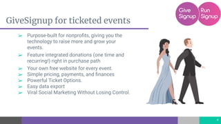 GiveSignup for ticketed events
➢ Purpose-built for nonproﬁts, giving you the
technology to raise more and grow your
events.
➢ Feature integrated donations (one time and
recurring!) right in purchase path
➢ Your own free website for every event.
➢ Simple pricing, payments, and ﬁnances
➢ Powerful Ticket Options.
➢ Easy data export
➢ Viral Social Marketing Without Losing Control.
4
 