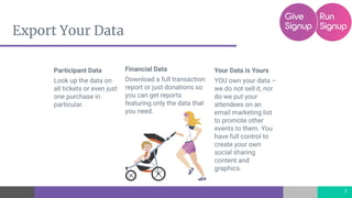 Export Your Data
Financial Data
Download a full transaction
report or just donations so
you can get reports
featuring only the data that
you need.
7
Participant Data
Look up the data on
all tickets or even just
one purchase in
particular.
Your Data is Yours
YOU own your data –
we do not sell it, nor
do we put your
attendees on an
email marketing list
to promote other
events to them. You
have full control to
create your own
social sharing
content and
graphics.
 