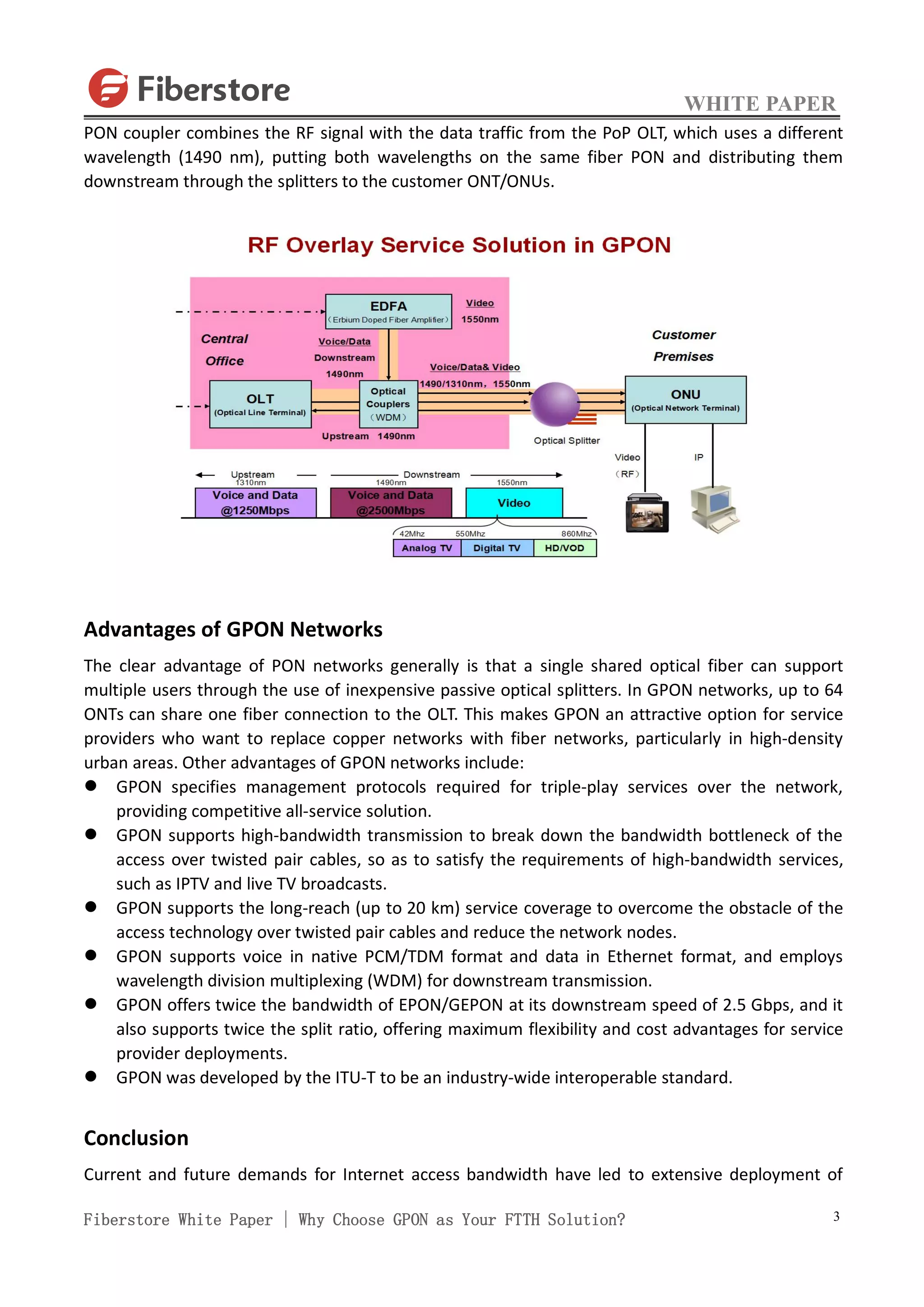 WHITE PAPER
Fiberstore White Paper | Why Choose GPON as Your FTTH Solution? 3
PON coupler combines the RF signal with the data traffic from the PoP OLT, which uses a different
wavelength (1490 nm), putting both wavelengths on the same fiber PON and distributing them
downstream through the splitters to the customer ONT/ONUs.
Advantages of GPON Networks
The clear advantage of PON networks generally is that a single shared optical fiber can support
multiple users through the use of inexpensive passive optical splitters. In GPON networks, up to 64
ONTs can share one fiber connection to the OLT. This makes GPON an attractive option for service
providers who want to replace copper networks with fiber networks, particularly in high-density
urban areas. Other advantages of GPON networks include:
 GPON specifies management protocols required for triple-play services over the network,
providing competitive all-service solution.
 GPON supports high-bandwidth transmission to break down the bandwidth bottleneck of the
access over twisted pair cables, so as to satisfy the requirements of high-bandwidth services,
such as IPTV and live TV broadcasts.
 GPON supports the long-reach (up to 20 km) service coverage to overcome the obstacle of the
access technology over twisted pair cables and reduce the network nodes.
 GPON supports voice in native PCM/TDM format and data in Ethernet format, and employs
wavelength division multiplexing (WDM) for downstream transmission.
 GPON offers twice the bandwidth of EPON/GEPON at its downstream speed of 2.5 Gbps, and it
also supports twice the split ratio, offering maximum flexibility and cost advantages for service
provider deployments.
 GPON was developed by the ITU-T to be an industry-wide interoperable standard.
Conclusion
Current and future demands for Internet access bandwidth have led to extensive deployment of
 