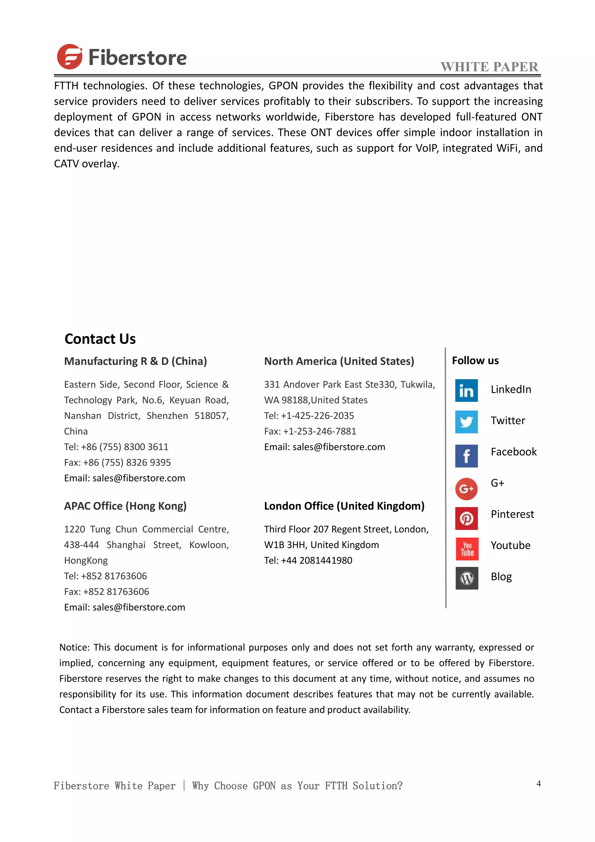WHITE PAPER
Fiberstore White Paper | Why Choose GPON as Your FTTH Solution? 4
FTTH technologies. Of these technologies, GPON provides the flexibility and cost advantages that
service providers need to deliver services profitably to their subscribers. To support the increasing
deployment of GPON in access networks worldwide, Fiberstore has developed full-featured ONT
devices that can deliver a range of services. These ONT devices offer simple indoor installation in
end-user residences and include additional features, such as support for VoIP, integrated WiFi, and
CATV overlay.
Contact Us
Manufacturing R & D (China)
Eastern Side, Second Floor, Science &
Technology Park, No.6, Keyuan Road,
Nanshan District, Shenzhen 518057,
China
Tel: +86 (755) 8300 3611
Fax: +86 (755) 8326 9395
Email: sales@fiberstore.com
APAC Office (Hong Kong)
1220 Tung Chun Commercial Centre,
438-444 Shanghai Street, Kowloon,
HongKong
Tel: +852 81763606
Fax: +852 81763606
Email: sales@fiberstore.com
North America (United States)
331 Andover Park East Ste330, Tukwila,
WA 98188,United States
Tel: +1-425-226-2035
Fax: +1-253-246-7881
Email: sales@fiberstore.com
London Office (United Kingdom)
Third Floor 207 Regent Street, London,
W1B 3HH, United Kingdom
Tel: +44 2081441980
Notice: This document is for informational purposes only and does not set forth any warranty, expressed or
implied, concerning any equipment, equipment features, or service offered or to be offered by Fiberstore.
Fiberstore reserves the right to make changes to this document at any time, without notice, and assumes no
responsibility for its use. This information document describes features that may not be currently available.
Contact a Fiberstore sales team for information on feature and product availability.
Follow us
LinkedIn
Twitter
Facebook
G+
Pinterest
Youtube
Blog
 