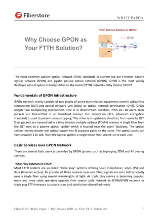 WHITE PAPER
Fiberstore White Paper | Why Choose GPON as Your FTTH Solution? 1
The most common passive optical network (PON) standards in current use are Ethernet passive
optical network (EPON) and gigabit passive optical network (GPON). GPON is the most widely
deployed optical system in today's fiber-to-the-home (FTTH) networks. Why choose GPON?
Fundamentals of GPON Infrastructure
GPON network mainly consists of two pieces of active transmission equipment, namely optical line
termination (OLT) and optical network unit (ONU) or optical network termination (ONT). GPON
adopts two multiplexing mechanisms. One is in downstream direction, from OLT to users. Data
packets are transmitted in an broadcast manner, but encryption (AES, advanced encryption
standard) is used to prevent eavesdropping. The other is in upstream direction, from users to OLT.
Data packets are transmitted in a time division multiple address (TDMA) manner. A single fiber from
the OLT runs to a passive optical splitter which is located near the users' locations. The optical
splitter merely divides the optical power into N separate paths to the users. The optical paths can
vary between 2 to 128. From the optical splitter, a single mode fiber strand run to each user.
Basic Services over GPON Network
There are several basic services provided by GPON system, such as triple-play, TDM and RF overlay
services.
Triple Play Solution in GPON
Most FTTH systems are so-called "triple play" systems offering voice (telephone), video (TV) and
data (Internet access). To provide all three services over one fiber, signals are sent bidirectionally
over a single fiber using several wavelengths of light. As triple play service is becoming popular,
more and more cable operators upgrade their coaxial cable network to EPON/GPON network or
triple play FTTH network to attract users and satisfy their diversified needs.
Why Choose GPON as
Your FTTH Solution?
 