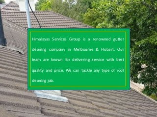Himalayas Services Group is a renowned gutter
cleaning company in Melbourne & Hobart. Our
team are known for delivering service with best
quality and price. We can tackle any type of roof
cleaning job.
 