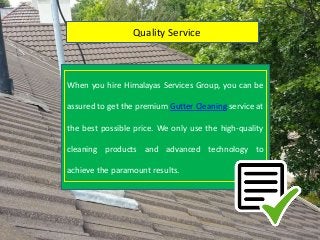 Quality Service
When you hire Himalayas Services Group, you can be
assured to get the premium Gutter Cleaning service at
the best possible price. We only use the high-quality
cleaning products and advanced technology to
achieve the paramount results.
 