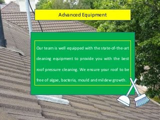 Advanced Equipment
Our team is well equipped with the state-of-the-art
cleaning equipment to provide you with the best
roof pressure cleaning. We ensure your roof to be
free of algae, bacteria, mould and mildew growth.
 