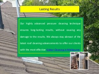 Lasting Results
Our highly advanced pressure cleaning technique
ensures long-lasting results, without causing any
damage to the results. We always stay abreast of the
latest roof cleaning advancements to offer our clients
with the most effective Gutter Cleaning in Melbourne.
 