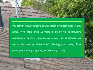 We provide gutter cleaning service across Melbourne and nearby
areas. With more than 12 years of experience in providing
professional cleaning services, we assure you of reliable and
responsible services. Whether it's cleaning your home, office,
public place or anything else, we are ready to help.
 