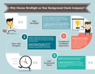 Why
HireRight
Selecting a background screening company isn’t
necessarily a straightforward proposition. There are a
wide variety of vendors in the market, each claiming
to be exactly what you’re looking for.
As an employer, it helps to understand what separates
an excellent employment screening provider from
a mediocre one. By choosing HireRight, you can be
confident that the information you receive is from a
trusted navigator and innovator of global talent solutions.
Better than any other provider,
HireRight helps you demystify
the often uncertain experience
of a background check for your
candidates, with solutions that
feature much-needed visibility,
inclusivity, and communication
into the background
screening process.
12
Exceptional
Candidate
Experience
Fast
Turnaround
Times
Data with
Integrity
HireRight’s background screening proficiency and
extensive verification processes mean our customers
can feel comfortable they’re working with thorough,
meaningful results.
Our methodologies reflect a strict adherence to
industry recognized standards. Moreover,
we deliver one of the highest education and
employment verification rates in the industry.
3 HireRight’s patented technology powers some of the
quickest turnaround times in the business.
To help customers make decisions even faster,
we deliver real-time results as they are available,
accelerate communications between third parties,
and can leverage candidate-provided documentation
where appropriate.
Why Choose HireRight as Your Background Check Company?
 