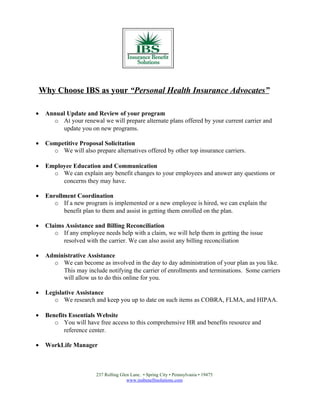 Why Choose IBS as your “Personal Health Insurance Advocates”

•    Annual Update and Review of your program
       o At your renewal we will prepare alternate plans offered by your current carrier and
          update you on new programs.

•    Competitive Proposal Solicitation
       o We will also prepare alternatives offered by other top insurance carriers.

•    Employee Education and Communication
       o We can explain any benefit changes to your employees and answer any questions or
          concerns they may have.

•    Enrollment Coordination
        o If a new program is implemented or a new employee is hired, we can explain the
           benefit plan to them and assist in getting them enrolled on the plan.

•    Claims Assistance and Billing Reconciliation
        o If any employee needs help with a claim, we will help them in getting the issue
           resolved with the carrier. We can also assist any billing reconciliation

•    Administrative Assistance
       o We can become as involved in the day to day administration of your plan as you like.
          This may include notifying the carrier of enrollments and terminations. Some carriers
          will allow us to do this online for you.

•    Legislative Assistance
        o We research and keep you up to date on such items as COBRA, FLMA, and HIPAA.

•    Benefits Essentials Website
        o You will have free access to this comprehensive HR and benefits resource and
            reference center.

•    WorkLife Manager



                        237 Rolling Glen Lane. • Spring City • Pennsylvania • 19475
                                       www.insbenefitsolutions.com
 