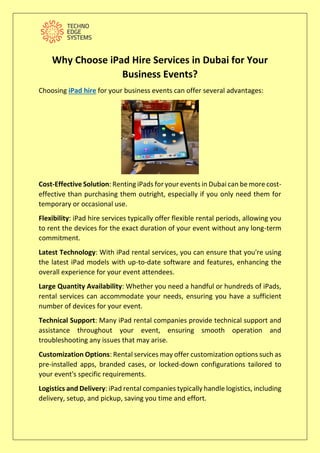 Why Choose iPad Hire Services in Dubai for Your
Business Events?
Choosing iPad hire for your business events can offer several advantages:
Cost-Effective Solution: Renting iPads for your events in Dubai can be more cost-
effective than purchasing them outright, especially if you only need them for
temporary or occasional use.
Flexibility: iPad hire services typically offer flexible rental periods, allowing you
to rent the devices for the exact duration of your event without any long-term
commitment.
Latest Technology: With iPad rental services, you can ensure that you're using
the latest iPad models with up-to-date software and features, enhancing the
overall experience for your event attendees.
Large Quantity Availability: Whether you need a handful or hundreds of iPads,
rental services can accommodate your needs, ensuring you have a sufficient
number of devices for your event.
Technical Support: Many iPad rental companies provide technical support and
assistance throughout your event, ensuring smooth operation and
troubleshooting any issues that may arise.
Customization Options: Rental services may offer customization options such as
pre-installed apps, branded cases, or locked-down configurations tailored to
your event's specific requirements.
Logistics and Delivery: iPad rental companies typically handle logistics, including
delivery, setup, and pickup, saving you time and effort.
 
