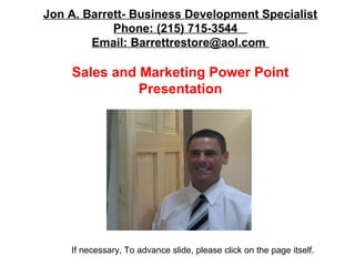 Jon A. Barrett- Business Development Specialist
Phone: (215) 715-3544
Email: Barrettrestore@aol.com

Sales and Marketing Power Point
Presentation

If necessary, To advance slide, please click on the page itself.

 