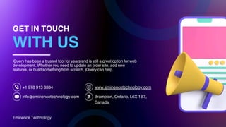 Eminence Technology
GET IN TOUCH
WITH US
+1 978 913 8334
info@eminencetechnology.com
www.eminencetechnology.com
Brampton, Ontario, L6X 1B7,
Canada
jQuery has been a trusted tool for years and is still a great option for web
development. Whether you need to update an older site, add new
features, or build something from scratch, jQuery can help.
 