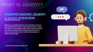 WHAT IS JQUERY?
UNDERSTANDING JQUERY:
A QUICK OVERVIEW
www.eminencetechnology.com
jQuery is a JavaScript library that simplifies common
web development tasks. It can handle events, create
animations, and manage AJAX calls. jQuery has been
around since 2006 and is still popular because it’s
easy to use and has many ready-made plugins to
extend functionality.
 