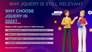 WHY JQUERY IS STILL RELEVANT
WHY CHOOSE
JQUERY IN
2025?
www.eminencetechnology.com
jQuery is still a great choice in 2025 because:
Works Everywhere: Compatible with all major browsers
Easy to Learn: Great for beginners and straightforward projects
Lightweight: Good for small projects without extra setup
Supports Older Sites: Perfect for updating older websites
 