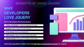 BENEFITS OF USING JQUERY
WHY
DEVELOPERS
LOVE JQUERY
Stable and Reliable: Trusted by developers for years
Plugins: Plenty of plugins for extra features
Time-saving: Speeds up development
SEO-friendly: Helps with search engine optimization
Mobile-friendly: Works great on different screen sizes
Here’s why people still choose jQuery:
Need help using jQuery? Reach out to the best jQuery development company for support.
 