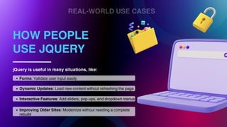 REAL-WORLD USE CASES
HOW PEOPLE
USE JQUERY
jQuery is useful in many situations, like:
Forms: Validate user input easily
Dynamic Updates: Load new content without refreshing the page
Improving Older Sites: Modernize without needing a complete
rebuild
Interactive Features: Add sliders, pop-ups, and dropdown menus
 