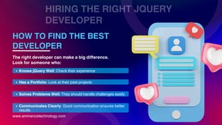 HIRING THE RIGHT JQUERY
DEVELOPER
www.eminencetechnology.com
HOW TO FIND THE BEST
DEVELOPER
Knows jQuery Well: Check their experience
Has a Portfolio: Look at their past projects
Solves Problems Well: They should handle challenges easily
Communicates Clearly: Good communication ensures better
results
The right developer can make a big difference.
Look for someone who:
 