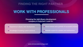 FINDING THE RIGHT PARTNER
WORK WITH PROFESSIONALS
www.eminencetechnology.com
Experience in jQuery web development.
Choosing the right jQuery development
company is important. Look for:
Knowledge of creating custom solutions
Good reviews and a portfolio of successful projects
Reliable support for updates and maintenance
 