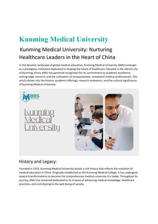 Kunming Medical University
Kunming Medical University: Nurturing
Healthcare Leaders in the Heart of China
In the dynamic landscape of global medical education, Kunming Medical University (KMU) emerges
as a prestigious institution dedicated to shaping the future of healthcare. Situated in the vibrant city
of Kunming, China, KMU has garnered recognition for its commitment to academic excellence,
cutting-edge research, and the cultivation of compassionate, competent medical professionals. This
article delves into the history, academic offerings, research endeavors, and the cultural significance
of Kunming Medical University.
History and Legacy:
Founded in 1933, Kunming Medical University boasts a rich history that reflects the evolution of
medical education in China. Originally established as the Kunming Medical College, it has undergone
several transformations to become the comprehensive medical university it is today. Throughout its
journey, KMU has remained dedicated to its mission of advancing medical knowledge, healthcare
practices, and contributing to the well-being of society.
 