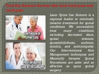 Find San Antonio doctors who treat back pain and
neck pain.
Laser Spine San Antonio is a
regional leader in minimally
invasive treatments for spinal
conditions. We successfully
treat
many
conditions
including herniated discs,
spinal
stenosis,
spondylolisthesis,
scoliosis,
sciatica, and radiculopathy.
Our
Interventional
Pain
Management techniques and
Minimally Invasive Spinal
Procedures are safer and as
effective as open spinal
surgery.

 