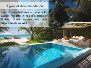 Even though Maldives is famous for
Luxury Resorts, It has it`s share of
Budget Guest houses and live-
aboard boats as well.
Types of Accommodation
 