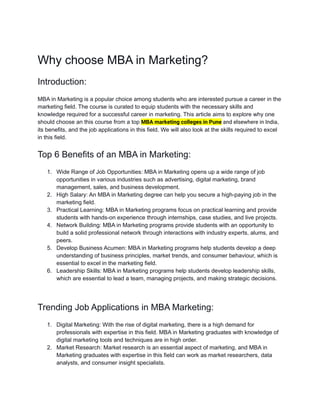 Why choose MBA in Marketing?
Introduction:
MBA in Marketing is a popular choice among students who are interested pursue a career in the
marketing field. The course is curated to equip students with the necessary skills and
knowledge required for a successful career in marketing. This article aims to explore why one
should choose an this course from a top MBA marketing colleges in Pune and elsewhere in India,
its benefits, and the job applications in this field. We will also look at the skills required to excel
in this field.
Top 6 Benefits of an MBA in Marketing:
1. Wide Range of Job Opportunities: MBA in Marketing opens up a wide range of job
opportunities in various industries such as advertising, digital marketing, brand
management, sales, and business development.
2. High Salary: An MBA in Marketing degree can help you secure a high-paying job in the
marketing field.
3. Practical Learning: MBA in Marketing programs focus on practical learning and provide
students with hands-on experience through internships, case studies, and live projects.
4. Network Building: MBA in Marketing programs provide students with an opportunity to
build a solid professional network through interactions with industry experts, alums, and
peers.
5. Develop Business Acumen: MBA in Marketing programs help students develop a deep
understanding of business principles, market trends, and consumer behaviour, which is
essential to excel in the marketing field.
6. Leadership Skills: MBA in Marketing programs help students develop leadership skills,
which are essential to lead a team, managing projects, and making strategic decisions.
Trending Job Applications in MBA Marketing:
1. Digital Marketing: With the rise of digital marketing, there is a high demand for
professionals with expertise in this field. MBA in Marketing graduates with knowledge of
digital marketing tools and techniques are in high order.
2. Market Research: Market research is an essential aspect of marketing, and MBA in
Marketing graduates with expertise in this field can work as market researchers, data
analysts, and consumer insight specialists.
 