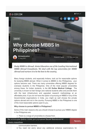 Комментарии · 172 Просмотры
Why choose MBBS In
Philippines?
Atmiaeducation
11 Aug 2021
Другой
Study MBBS in Abroad. Atmia Education one of the Leading International
MBBS  Abroad  Consultants.  We  deal  with  the  top  universities  for  MBBS
Abroad and nurture it to be the best in the country.
Many foreign students, and especially Indians, look out for reasonable options
for studying MBBS abroad. When it comes to MBBS in the Philippines,  your
options become vast. There are many universities offering MBBS degrees for
overseas  students  in  the  Philippines.  One  of  the  most  popular  universities
among  these,  for  Indian  students,  is  the  UV  Gullas  Medical  College.  The
university is known to train foreign and national students alike and provide them
with  the  best  infrastructure  and  upgraded  research  methodology  at  an
affordable price. If you do not have the option of pursuing an MBBS in any of the
Governmental  organizations  in  India,  you  might  as  well  choose  the  private
options abroad and not in the country. Pursuing MBBS in the Philippines is one
of the most reasonable options open to you. 
Why choose to pursue MBBS in Philippines?
Some of the main reasons why you should choose to pursue your MBBS degree
in the Philippines are:
1. There is a range of universities to choose from.
2. There  tuition  fees  for  the  universities  are  quite  low  compared  to  many
private universities in India.
3. The  medium  of  instruction  is  English,  so  you  need  not  worry  about  any
communication barriers.
4. You  need  not  worry  about  any  additional  entrance  examinations  for
       
 Гость 
Мы используем файлы cookie для улучшения Вашей безопасности! 
Принять
Узнать подробнее
 
