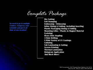 Die Cutting Foil Stamping Embossing / Debossing Inline Gluing & Folding, including inserting Plastic Packaging Gluing & Folding Mounting Litho / Plastic to Magnet Material Eyeleting Heavy Duty Stapling 3 Hole Drilling A Wide Variety of UV Coatings Collating Tab Laminating & Cutting Screen Printing Thermal Lamination Hologram Application And Much More!   Complete Package No need to go to multiple vendors. Compress your schedule and get it all  done at one location! 