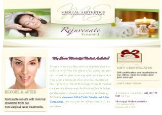 If you are among those millions of people who are
seeking relief from the effects of an aging complex-
ion: wrinkles, fine lines, age spots, and depressions
from acne scarring etc then you have landed at
the right place. We at Mississippi Medical Aesthet-
ics is proud to be among the first to offer the latest
development in facial rejuvenation technology.
With the Lumenis UltraPulse Fractional Laser
Treatment, you can get real effects with a single
procedure .
Why Choose Mississippi Medical Aesthetics?
To Schedule a Consultation Call 601-790-
9427 Or Visit
Mississippi Medical Aesthetics
111 Fountains Blvd.
Madison, MS 39110
 