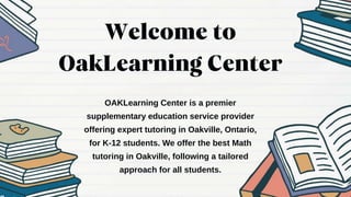 OAKLearning Center is a premier
supplementary education service provider
offering expert tutoring in Oakville, Ontario,
for K-12 students. We offer the best Math
tutoring in Oakville, following a tailored
approach for all students.
 