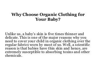 Why Choose Organic Clothing for
Your Baby?
Unlike us, a baby’s skin is five times thinner and
delicate. This is one of the major reasons why you
need to cover your child in organic clothing over the
regular fabrics worn by most of us. Well, a scientific
reason is that babies have thin skin and hence, are
extremely susceptible to absorbing toxins and other
chemicals.
 