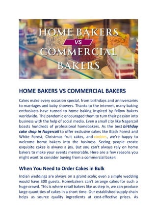 HOME BAKERS VS COMMERCIAL BAKERS
Cakes make every occasion special, from birthdays and anniversaries
to marriages and baby showers. Thanks to the internet, many baking
enthusiasts have turned to home baking inspired by fellow bakers
worldwide. The pandemic encouraged them to turn their passion into
business with the help of social media. Even a small city like Nagercoil
boasts hundreds of professional homebakers. As the best birthday
cake shop in Nagercoil to offer exclusive cakes like Black Forest and
White Forest, Christmas fruit cakes, and cookies, we’re happy to
welcome home bakers into the business. Seeing people create
exquisite cakes is always a joy. But you can’t always rely on home
bakers to make your events memorable. Here are a few reasons you
might want to consider buying from a commercial baker:
When You Need to Order Cakes in Bulk
Indian weddings are always on a grand scale; even a simple wedding
would have 300 guests. Homebakers can’t arrange cakes for such a
huge crowd. This is where retail bakers like us step in, we can produce
large quantities of cakes in a short time. Our established supply chain
helps us source quality ingredients at cost-effective prices. As
 