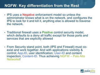 NGFW: Key differentiation from the Rest
• IPS uses a Negative enforcement model so unless the
administrator knows what is on the network, and configures the
IPS to look for it and kill it, anything else is allowed to traverse
the network.
• Traditional firewall uses a Positive control security model,
which defaults to a deny all traffic except for those ports and
services that are explicitly allowed
• From Security stand point, both (IPS and Firewall) must co-
exist and work together. And with applications visibility &
control; App-ID, user identification; User-ID and content
inspection; Content-ID. Thus achieving NGFW – Palo Alto
Networks!
 